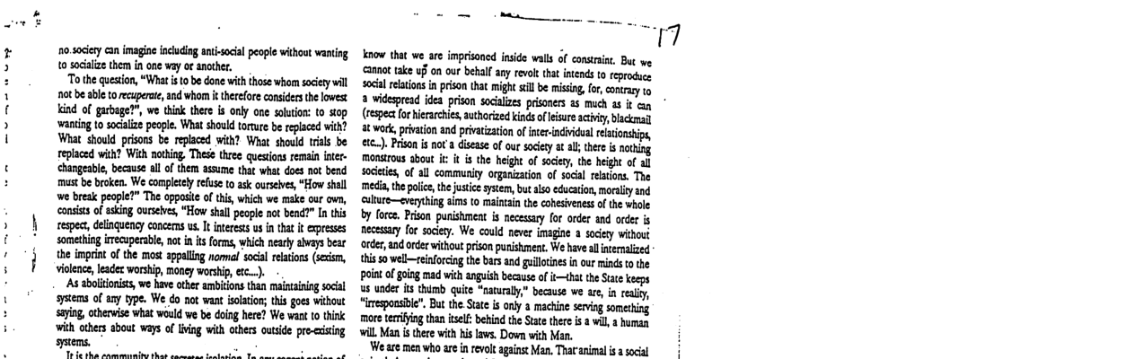 10.sociery can imagine incuding antisocial people withoat wanting 1o sacaize them in one vay ot ancther. "o the question, “Whatis 1o be done with ihose whom society wil not be able torecupere and wharm i therefore considecsthe lowest. Kind of garbage?”, we think there s only one soluion: to stop ‘wanting 10 socialze people. What should torture b replaced with? What should prisons be replaced with? What should trils be eplaced wih? Wich nothing These three queions remain inter- changeable, because all of them assume that what does not bend must be broken. We completely efuse o ask ourseives, “How shall we break people?” The oppasit of this, which we make our o, consiss of asking ourselves, “How shall peope not bend?” In this espect, delinquency concems us It inerests us n that it expresses somethng iecupecsbl, nt in it forms, which nearly abvays bear the imprint of the most appallng nommal social elation (sexism, vilence, leadez worship, money worship, rc..). As aboiionits, we have ther ambitions than maintining socal systems of any type. We do not want slation; this goes wihout saying, otherwise what would we be doing here? We want o think with others about ways of iving with others outside pre-ecising sstems. To Ie tha anmrmrade thas o o o1 know that we are imprisoncd inside walls of consrint. But we. annat ake uf on our behalf any revol hat intends to eprocuc socilrlatins in prison tht might sill e missing, for, conrary 1 2 widesread idea prison socalizes prisoners a5 much as it (espectfor hierarchies, authorzed inds ofesure actviy, blackmal t work,prvation and privaization of iner-individual reltonship, etc.). Prison i not diseae of our scity at al her i noting monstrous abou it it is the height of sociery, the height of al socities, of all community organization of social relations. The media the polie, the ustce system, bu also ecucaton, moraliyznd ulture—everything aims to maintain the cohesiveness of the whole by fore. Prson punishment is necesary for order and rder s necessary for sociery. We could never imagine a socery without order and oder without prison punshment. We have alnernaized 1his 50 well—einfrcing the bars nd guloines n our mins o the point o going mad wich anguish because of t—that the Stte keeps us under its thimb quite “naturaly,” because we are, in reality, “imesponsible”. But the Sute is ony a machine serving someting more terrifying than tel: behind the State there i a wil, 2 human il Man i tere with hi laws. Down wich Man. ‘We are men who are in revolt against Man, That animal i a social
